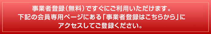 事業者登録(無料)ですぐにご利用いただけます。下記の会員専用ページにある「事業者登録はこちらから」にアクセスしてご登録ください。